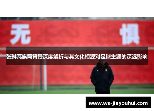 张琳芃族裔背景深度解析与其文化根源对足球生涯的深远影响 张琳芃族裔背景深度解析与其文化根源对足球生涯的深远影响