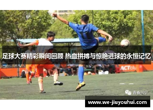 足球大赛精彩瞬间回顾 热血拼搏与惊艳进球的永恒记忆 足球大赛精彩瞬间回顾 热血拼搏与惊艳进球的永恒记忆