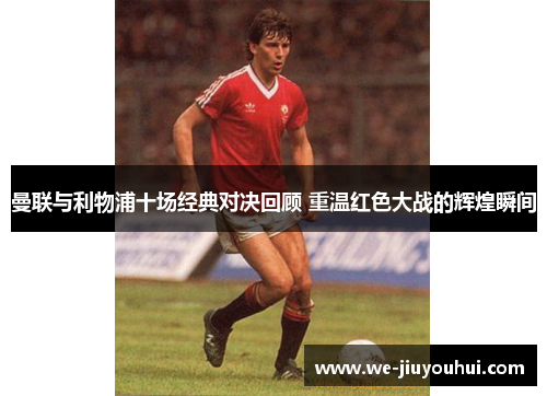 曼联与利物浦十场经典对决回顾 重温红色大战的辉煌瞬间 曼联与利物浦十场经典对决回顾 重温红色大战的辉煌瞬间