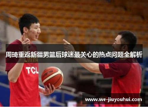 周琦重返新疆男篮后球迷最关心的热点问题全解析
