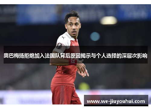 奥巴梅扬拒绝加入法国队背后原因揭示与个人选择的深层次影响 奥巴梅扬拒绝加入法国队背后原因揭示与个人选择的深层次影响