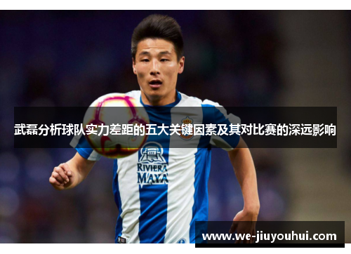 武磊分析球队实力差距的五大关键因素及其对比赛的深远影响 武磊分析球队实力差距的五大关键因素及其对比赛的深远影响