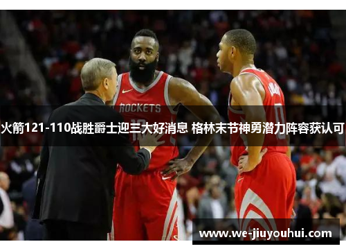 火箭121-110战胜爵士迎三大好消息 格林末节神勇潜力阵容获认可 火箭121-110战胜爵士迎三大好消息 格林末节神勇潜力阵容获认可