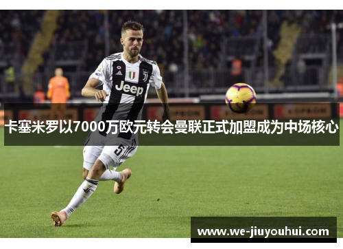 卡塞米罗以7000万欧元转会曼联正式加盟成为中场核心