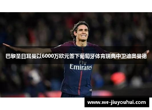 巴黎圣日耳曼以6000万欧元签下葡萄牙体育瑞典中卫迪奥曼德