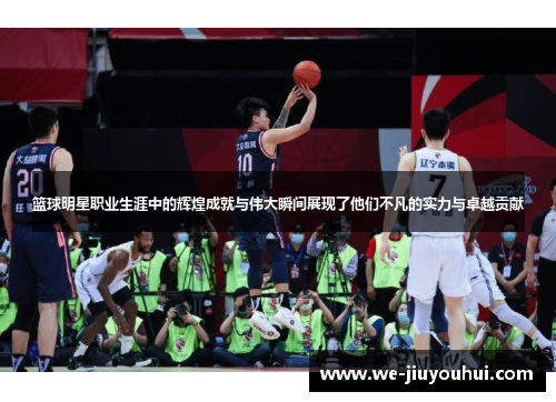 篮球明星职业生涯中的辉煌成就与伟大瞬间展现了他们不凡的实力与卓越贡献