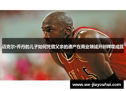 迈克尔·乔丹的儿子如何凭借父亲的遗产在商业领域开创辉煌成就 迈克尔·乔丹的儿子如何凭借父亲的遗产在商业领域开创辉煌成就